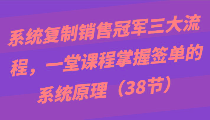 系统复制销售冠军三大流程，一堂课程掌握签单的系统原理(38节)-Ai创业网