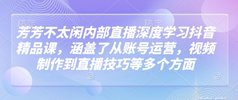 芳芳不太闲内部直播深度学习抖音精品课，涵盖了从账号运营，视频制作到直播技巧等多个方面-Ai创业网