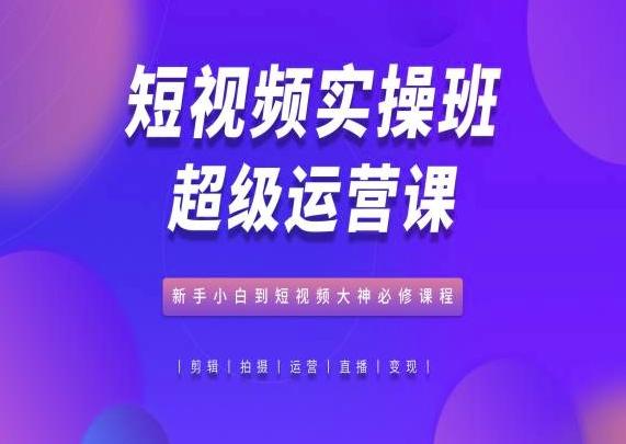 短视频实操班超级运营课，新手小白到短视频大神必修课程-Ai创业网