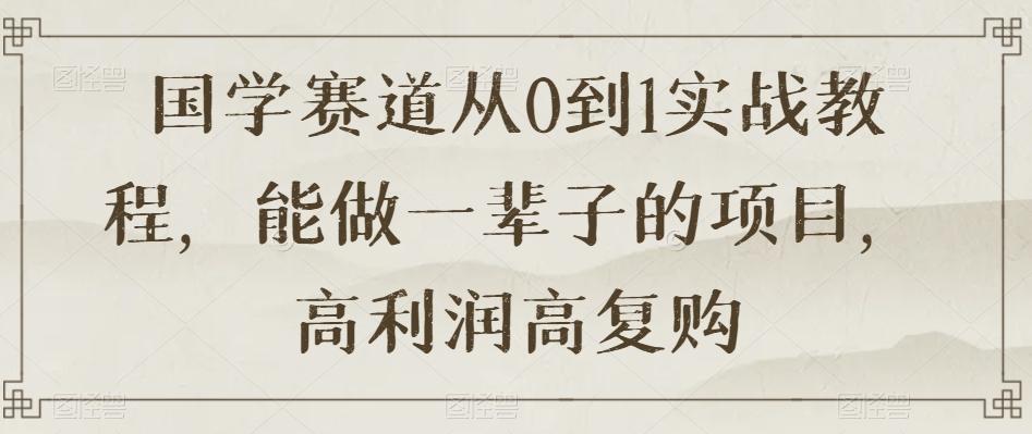 国学赛道从0到1实战教程，能做一辈子的项目，高利润高复购-Ai创业网