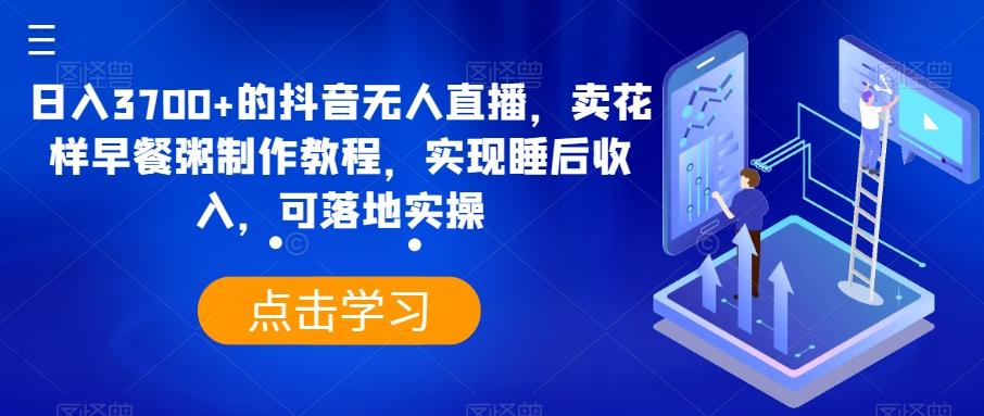 日入3700+的抖音无人直播，卖花样早餐粥制作教程，实现睡后收入，可落地实操【揭秘】-Ai创业网