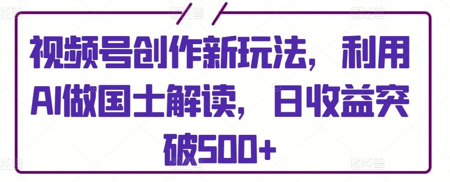 视频号创作新玩法，利用AI做国士解读，日收益突破500+【揭秘】-Ai创业网