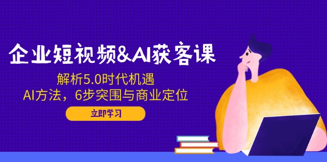 企业短视频&AI获客课：解析5.0时代机遇，AI方法，6步突围与商业定位-Ai创业网