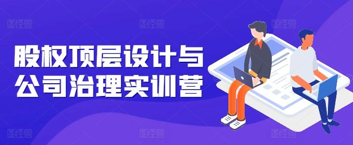 股权顶层设计与公司治理实训营，补全股权短板/守住控制权底线/熟悉4大注册信息/规避3大法律风险-Ai创业网