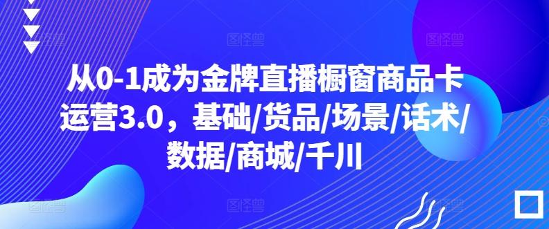 从0-1成为金牌直播橱窗商品卡运营3.0，基础/货品/场景/话术/数据/商城/千川-Ai创业网