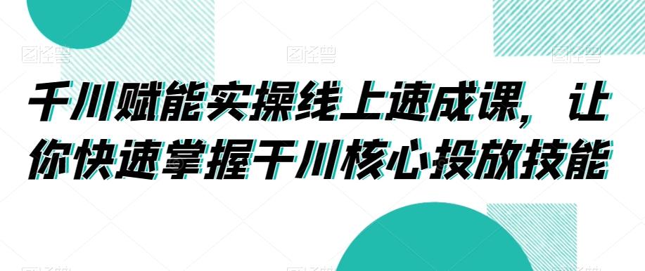 千川赋能实操线上速成课，让你快速掌握干川核心投放技能-Ai创业网