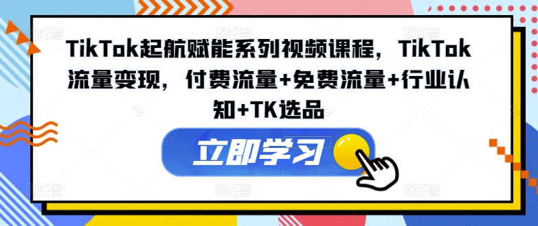 TikTok起航赋能系列视频课程，TikTok流量变现，付费流量+免费流量+行业认知+TK选品-Ai创业网
