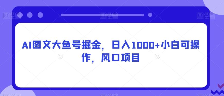 AI图文大鱼号掘金，日入1000+小白可操作，风口项目-Ai创业网