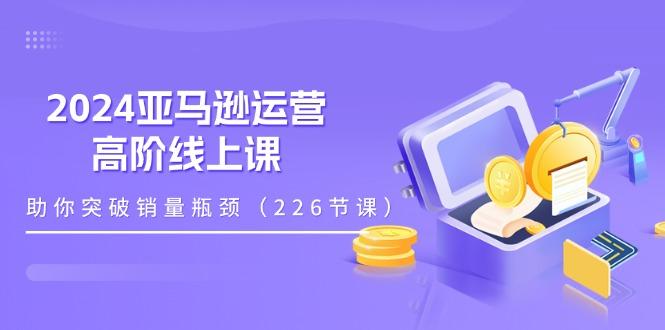 2024亚马逊运营-高阶线上课，助你突破销量瓶颈(228节课-Ai创业网