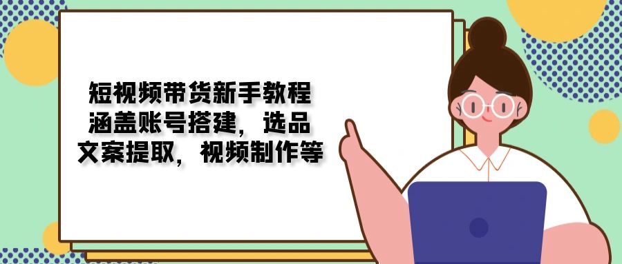 短视频带货新手教程：涵盖账号搭建，选品，文案提取，视频制作等-Ai创业网