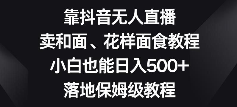 靠抖音无人直播，卖和面、花样面试教程，小白也能日入500+，落地保姆级教程【揭秘】-Ai创业网