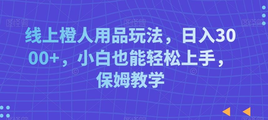 线上橙人用品玩法，日入3000+，小白也能轻松上手，保姆教学【揭秘】-Ai创业网