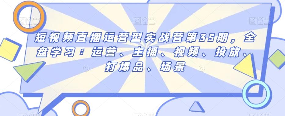 短视频直播运营型实战营第35期，全盘学习：运营、主播、视频、投放、打爆品、场景-Ai创业网