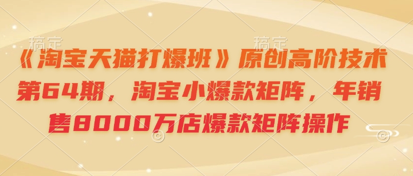 《淘宝天猫打爆班》原创高阶技术第64期，淘宝小爆款矩阵，年销售8000万店爆款矩阵操作-Ai创业网