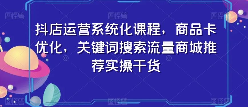 抖店运营系统化课程，商品卡优化，关键词搜索流量商城推荐实操干货-Ai创业网