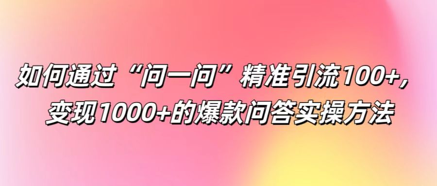 如何通过“问一问”精准引流100+， 变现1000+的爆款问答实操方法-Ai创业网