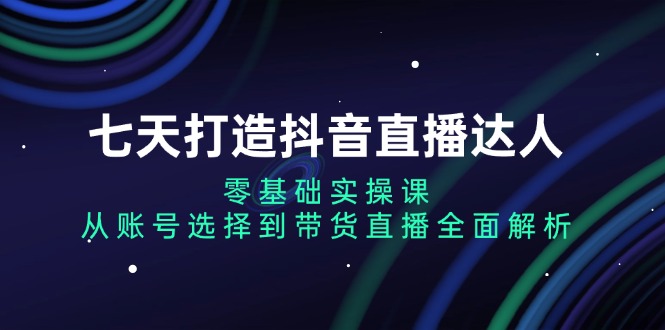 七天打造抖音直播达人：零基础实操课，从账号选择到带货直播全面解析-Ai创业网