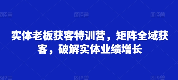 实体老板获客特训营，矩阵全域获客，破解实体业绩增长-Ai创业网