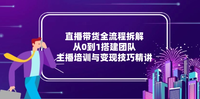 直播带货全流程拆解：从0到1搭建团队，主播培训与变现技巧精讲-Ai创业网