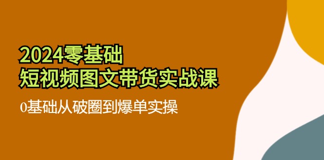 2024零基础·短视频图文带货实战课：0基础从破圈到爆单实操(35节课-Ai创业网