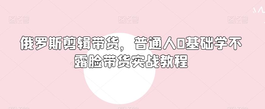 俄罗斯产品剪辑带货，普通人0基础学不露脸带货实战教程-Ai创业网