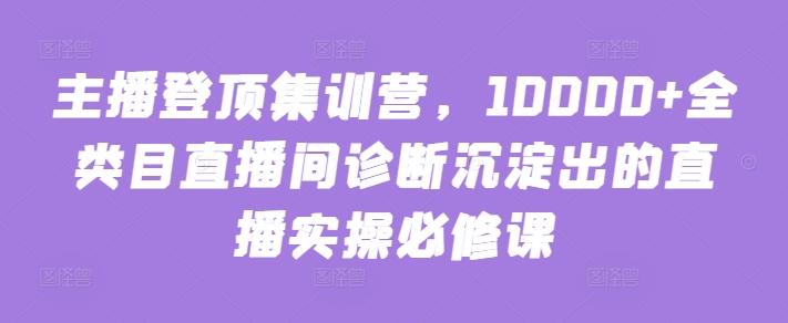主播登顶集训营，10000+全类目直播间诊断沉淀出的直播实操必修课-Ai创业网