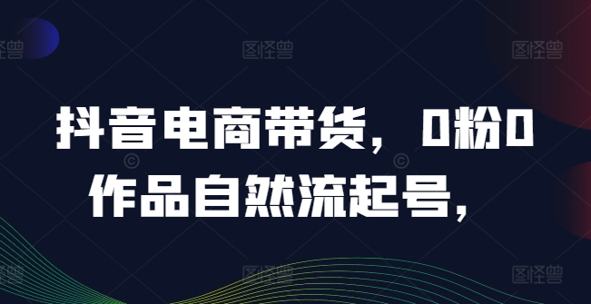 抖音电商带货，0粉0作品自然流起号，热销20多万人的抖音课程的经验分享-Ai创业网