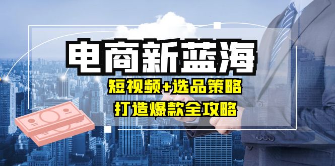 商家必看电商新蓝海：短视频+选品策略，打造爆款全攻略，月入10w+-Ai创业网