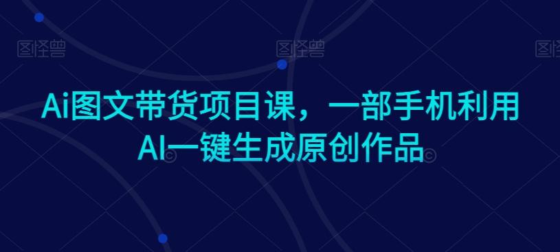 Ai图文带货项目课，一部手机利用AI一键生成原创作品-Ai创业网