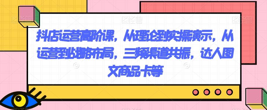 抖店运营高阶课，从理论到实操演示，从运营到战略布局，三频渠道共振，达人图文商品卡等-Ai创业网