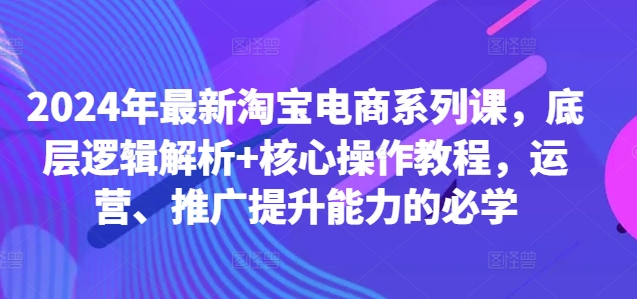 2024年最新淘宝电商系列课，底层逻辑解析+核心操作教程，运营、推广提升能力的必学-Ai创业网