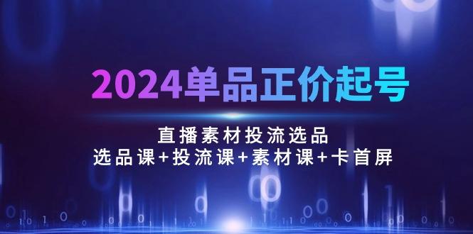 2024单品正价起号，直播素材投流选品：选品课+投流课+素材课+卡首屏/100节-Ai创业网