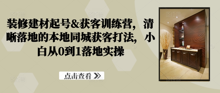 装修建材起号&获客训练营，​清晰落地的本地同城获客打法，小白从0到1落地实操-Ai创业网