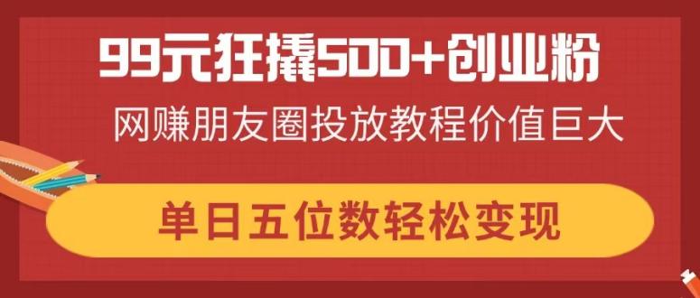 99元狂撬500+创业粉，网赚朋友圈投放教程价值巨大，单日五位数轻松变现-Ai创业网