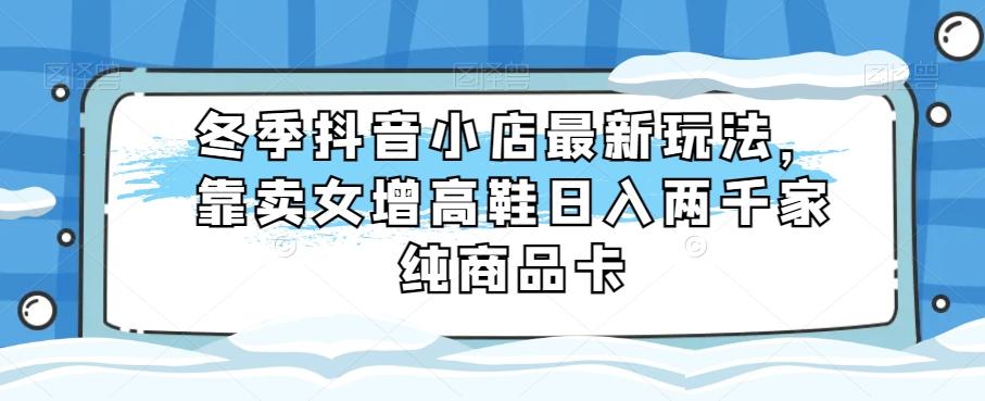 冬季抖音小店最新玩法，靠卖女增高鞋日入两千家纯商品卡【揭秘】-Ai创业网