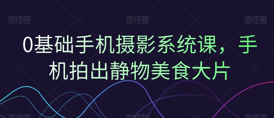 0基础手机摄影系统课，手机拍出静物美食大片-Ai创业网