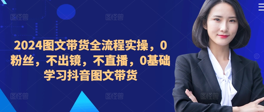 ​​​​​​2024图文带货全流程实操，0粉丝，不出镜，不直播，0基础学习抖音图文带货-Ai创业网