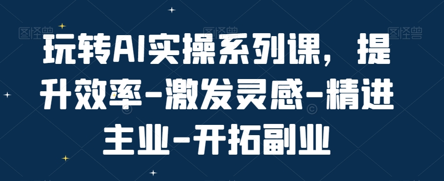 玩转AI实操系列课，提升效率-激发灵感-精进主业-开拓副业-Ai创业网