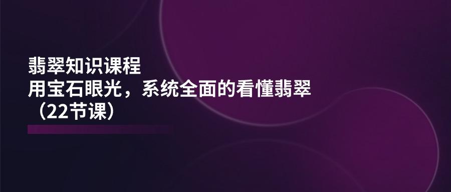 翡翠知识课程，用宝石眼光，系统全面的看懂翡翠(22节课-Ai创业网