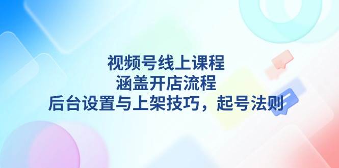 视频号线上课程详解，涵盖开店流程，后台设置与上架技巧，起号法则-Ai创业网