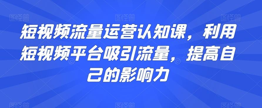 短视频流量运营认知课，利用短视频平台吸引流量，提高自己的影响力-Ai创业网
