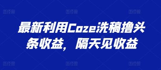 最新利用Coze洗稿撸头条收益，隔天见收益【揭秘】-Ai创业网