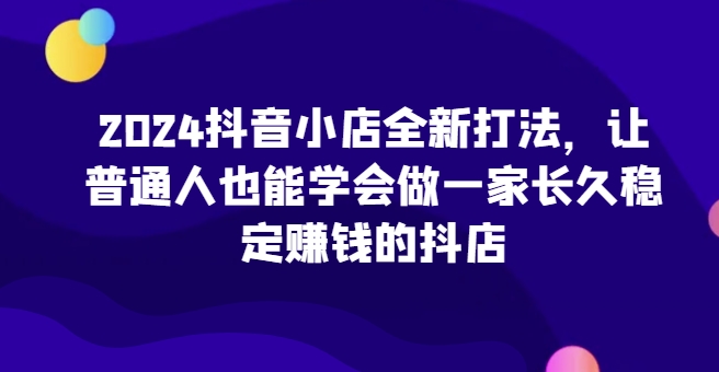 2024抖音小店全新打法，让普通人也能学会做一家长久稳定赚钱的抖店(更新)-Ai创业网