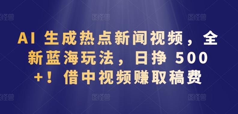 AI 生成热点新闻视频，全新蓝海玩法，日挣 500+!借中视频赚取稿费【揭秘】-Ai创业网