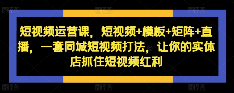 短视频运营课，短视频+模板+矩阵+直播，一套同城短视频打法，让你的实体店抓住短视频红利-Ai创业网