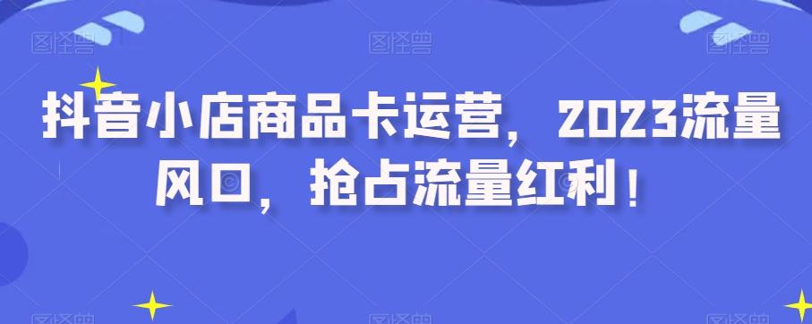 抖音小店商品卡运营，2023流量风口，抢占流量红利！-Ai创业网
