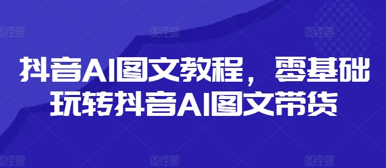 抖音AI图文教程，零基础玩转抖音AI图文带货-Ai创业网