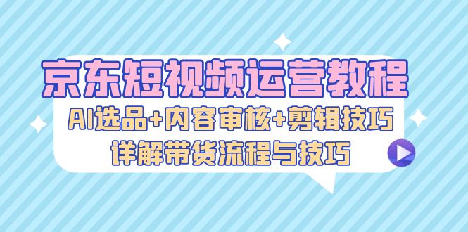 京东短视频运营教程：AI选品+内容审核+剪辑技巧，详解带货流程与技巧-Ai创业网