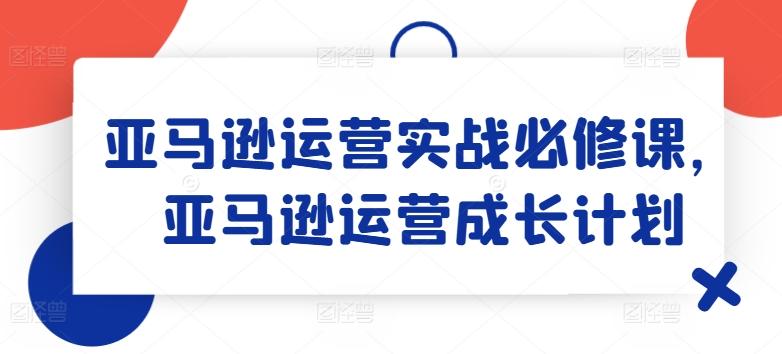 亚马逊运营实战必修课，亚马逊运营成长计划-Ai创业网