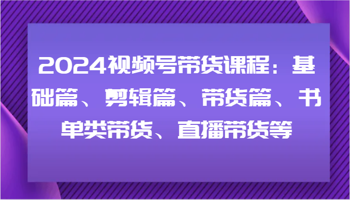 2024视频号带货课程：基础篇、剪辑篇、带货篇、书单类带货、直播带货等-Ai创业网